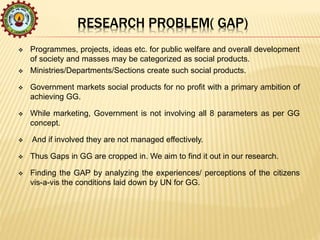 RESEARCH PROBLEM( GAP)
 Programmes, projects, ideas etc. for public welfare and overall development
of society and masses may be categorized as social products.
 Ministries/Departments/Sections create such social products.
 Government markets social products for no profit with a primary ambition of
achieving GG.
 While marketing, Government is not involving all 8 parameters as per GG
concept.
 And if involved they are not managed effectively.
 Thus Gaps in GG are cropped in. We aim to find it out in our research.
 Finding the GAP by analyzing the experiences/ perceptions of the citizens
vis-a-vis the conditions laid down by UN for GG.
 