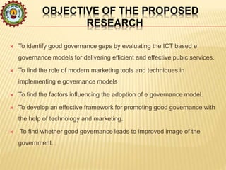 OBJECTIVE OF THE PROPOSED
RESEARCH
 To identify good governance gaps by evaluating the ICT based e
governance models for delivering efficient and effective pubic services.
 To find the role of modern marketing tools and techniques in
implementing e governance models
 To find the factors influencing the adoption of e governance model.
 To develop an effective framework for promoting good governance with
the help of technology and marketing.
 To find whether good governance leads to improved image of the
government.
 