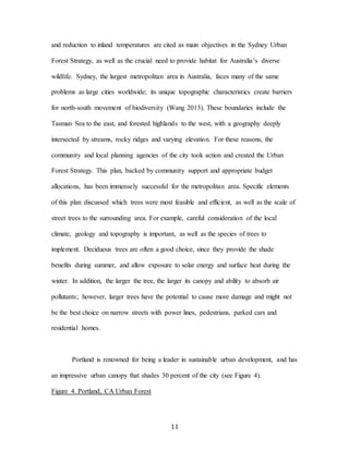 11
and reduction to inland temperatures are cited as main objectives in the Sydney Urban
Forest Strategy, as well as the crucial need to provide habitat for Australia’s diverse
wildlife. Sydney, the largest metropolitan area in Australia, faces many of the same
problems as large cities worldwide; its unique topographic characteristics create barriers
for north-south movement of biodiversity (Wang 2013). These boundaries include the
Tasman Sea to the east, and forested highlands to the west, with a geography deeply
intersected by streams, rocky ridges and varying elevation. For these reasons, the
community and local planning agencies of the city took action and created the Urban
Forest Strategy. This plan, backed by community support and appropriate budget
allocations, has been immensely successful for the metropolitan area. Specific elements
of this plan discussed which trees were most feasible and efficient, as well as the scale of
street trees to the surrounding area. For example, careful consideration of the local
climate, geology and topography is important, as well as the species of trees to
implement. Deciduous trees are often a good choice, since they provide the shade
benefits during summer, and allow exposure to solar energy and surface heat during the
winter. In addition, the larger the tree, the larger its canopy and ability to absorb air
pollutants; however, larger trees have the potential to cause more damage and might not
be the best choice on narrow streets with power lines, pedestrians, parked cars and
residential homes.
Portland is renowned for being a leader in sustainable urban development, and has
an impressive urban canopy that shades 30 percent of the city (see Figure 4).
Figure 4. Portland, CA Urban Forest
 