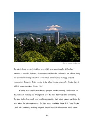 12
Source: www.arborday.com
The city is home to over 1.4 million trees, which cost approximately $6.5 million
annually to maintain. However, the environmental benefits total nearly $40 million taking
into account the tonnage of carbon sequestration and reduction in energy cost and
consumption. For every dollar invested in the urban forestry program by the city, there is
a $3.80 return (American Forests 2014).
Creating a successful urban forestry program requires not only collaboration on
the profession planning and development level, but must be rooted in the community.
The case studies I reviewed were based in communities that voiced support and desire for
trees within the built environment; the 2004 survey conducted by the U.S. Forest Service
Urban and Community Forestry Program reflects the social and aesthetic values of the
 