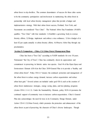 13
urban forest to city-dwellers. The common denominator of success for these cities seems
to be the community participation and involvement in maintaining the urban forest in
partnership with local urban forestry management plans that provide a budget and
implementation strategy. With their urban forest success, Portland, New York, and
Sacramento are considered “Tree Cities”. The National Arbor Day Foundation (NADF)
qualifies “Tree Cities” with four standards: 1) Establish a governing body to oversee
forestry efforts; 2) Design, implement and enforce a tree ordinance; 3) Set a budget of at
least $2 per capita annually to urban forestry efforts; 4) Observe Arbor Day through city
proclamation.
Section 5: Comparison – Chico, CA Urban Forest Management Plans
Chico has been a “Tree City” according to NADF standards for over 30 years.
Nicknamed “the City of Trees”, Chico has continually shown its appreciation and
commitment to preserving its historic native tree species. Goal #6 of the Open Space and
Environment Element (OS-6) in the Chico 2030 General Plan is to provide a “healthy and
robust urban forest”. Policy OS-6.1 “ensures the continued protection and management of
the urban forest to reduce energy demand, increase carbon sequestration and reduce
urban heat gain.” Several actions are included under goal OS-6, such as the creation of
urban forest maintenance strategies, energy saving plans, and tree planting programs
(Action OS 6.1.1-6.1.3). Under the Sustainability Element, policy SUS-6.4 promotes the
continued support of community trees to increase carbon sequestration. Chico’s General
Plan also acknowledges the need for trees in its Community Design Element, under
Action CD-4.1.2 (Urban Forest), which promotes the protection and enhancement of the
urban forest as part of preserving the character of Chico’s diverse landscapes. Though
 