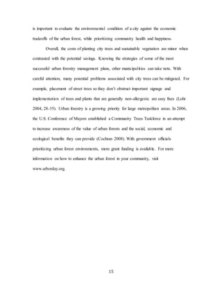 15
is important to evaluate the environmental condition of a city against the economic
tradeoffs of the urban forest, while prioritizing community health and happiness.
Overall, the costs of planting city trees and sustainable vegetation are minor when
contrasted with the potential savings. Knowing the strategies of some of the most
successful urban forestry management plans, other municipalities can take note. With
careful attention, many potential problems associated with city trees can be mitigated. For
example, placement of street trees so they don’t obstruct important signage and
implementation of trees and plants that are generally non-allergenic are easy fixes (Lohr
2004, 28-35). Urban forestry is a growing priority for large metropolitan areas. In 2006,
the U.S. Conference of Mayors established a Community Trees Taskforce in an attempt
to increase awareness of the value of urban forests and the social, economic and
ecological benefits they can provide (Cochran 2008). With government officials
prioritizing urban forest environments, more grant funding is available. For more
information on how to enhance the urban forest in your community, visit
www.arborday.org.
 