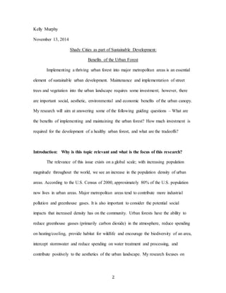 2
Kelly Murphy
November 13, 2014
Shady Cities as part of Sustainable Development:
Benefits of the Urban Forest
Implementing a thriving urban forest into major metropolitan areas is an essential
element of sustainable urban development. Maintenance and implementation of street
trees and vegetation into the urban landscape requires some investment; however, there
are important social, aesthetic, environmental and economic benefits of the urban canopy.
My research will aim at answering some of the following guiding questions – What are
the benefits of implementing and maintaining the urban forest? How much investment is
required for the development of a healthy urban forest, and what are the tradeoffs?
Introduction: Why is this topic relevant and what is the focus of this research?
The relevance of this issue exists on a global scale; with increasing population
magnitude throughout the world, we see an increase in the population density of urban
areas. According to the U.S. Census of 2000, approximately 80% of the U.S. population
now lives in urban areas. Major metropolitan areas tend to contribute more industrial
pollution and greenhouse gases. It is also important to consider the potential social
impacts that increased density has on the community. Urban forests have the ability to
reduce greenhouse gasses (primarily carbon dioxide) in the atmosphere, reduce spending
on heating/cooling, provide habitat for wildlife and encourage the biodiversity of an area,
intercept stormwater and reduce spending on water treatment and processing, and
contribute positively to the aesthetics of the urban landscape. My research focuses on
 