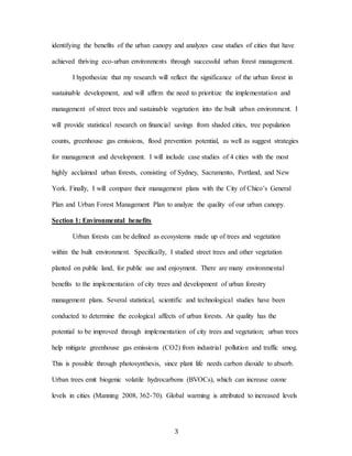 3
identifying the benefits of the urban canopy and analyzes case studies of cities that have
achieved thriving eco-urban environments through successful urban forest management.
I hypothesize that my research will reflect the significance of the urban forest in
sustainable development, and will affirm the need to prioritize the implementation and
management of street trees and sustainable vegetation into the built urban environment. I
will provide statistical research on financial savings from shaded cities, tree population
counts, greenhouse gas emissions, flood prevention potential, as well as suggest strategies
for management and development. I will include case studies of 4 cities with the most
highly acclaimed urban forests, consisting of Sydney, Sacramento, Portland, and New
York. Finally, I will compare their management plans with the City of Chico’s General
Plan and Urban Forest Management Plan to analyze the quality of our urban canopy.
Section 1: Environmental benefits
Urban forests can be defined as ecosystems made up of trees and vegetation
within the built environment. Specifically, I studied street trees and other vegetation
planted on public land, for public use and enjoyment. There are many environmental
benefits to the implementation of city trees and development of urban forestry
management plans. Several statistical, scientific and technological studies have been
conducted to determine the ecological affects of urban forests. Air quality has the
potential to be improved through implementation of city trees and vegetation; urban trees
help mitigate greenhouse gas emissions (CO2) from industrial pollution and traffic smog.
This is possible through photosynthesis, since plant life needs carbon dioxide to absorb.
Urban trees emit biogenic volatile hydrocarbons (BVOCs), which can increase ozone
levels in cities (Manning 2008, 362-70). Global warming is attributed to increased levels
 