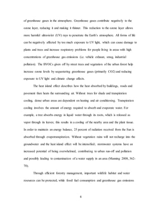 4
of greenhouse gases in the atmosphere. Greenhouse gases contribute negatively to the
ozone layer, reducing it and making it thinner. This reduction to the ozone layer allows
more harmful ultraviolet (UV) rays to penetrate the Earth’s atmosphere. All forms of life
can be negatively affected by too much exposure to UV light, which can cause damage to
plants and trees and increase respiratory problems for people living in areas with high
concentrations of greenhouse gas emissions (i.e. vehicle exhaust, smog, industrial
pollution). The BVOCs given off by street trees and vegetation of the urban forest help
increase ozone levels by sequestering greenhouse gases (primarily CO2) and reducing
exposure to UV light and climate change affects.
The heat island effect describes how the heat absorbed by buildings, roads and
pavement then heats the surrounding air. Without trees for shade and transpiration
cooling, dense urban areas are dependent on heating and air conditioning. Transpiration
cooling involves the amount of energy required to absorb and evaporate water. For
example, a tree absorbs energy in liquid water through its roots, which is released as
vapor through its leaves; this results in a cooling of the nearby area and the plant tissue.
In order to maintain an energy balance, 25 percent of radiation received from the Sun is
absorbed through evapotranspiration. Without vegetation rains will not recharge into the
groundwater and the heat island effect will be intensified; stormwater systems have an
increased potential of being overwhelmed, contributing to urban run-off and pollution
and possibly leading to contamination of a water supply in an area (Manning 2008, 362-
70).
Through efficient forestry management, important wildlife habitat and water
resources can be protected, while fossil fuel consumption and greenhouse gas emissions
 