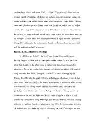 5
can be reduced (Gatrell and Jensen 2002, 331-50). CITYgreen is a GIS based software
program capable of mapping, calculating and analyzing data such as energy savings, air
quality, emissions, and wildlife habitat within urban ecosystems (Dwyer 1999). Utilizing
these kinds of technology help identify target areas, gather and analyze data and project it
spatially onto a map for visual communication. Urban forests provide essential resources
for bird species, insects and small animals native to the region. The urban forest serves as
the ecological skeleton for all basic ecosystem functions in highly modified urban areas
(Wang 2013). Ultimately, the environmental benefits of the urban forest are intertwined
with the social and aesthetic advantages.
Section 2: Social and aesthetic advantages
In a 2004 survey funded by the U.S. Forest Service Urban and Community
Forestry Program, residents of major metropolitan cities nationwide were questioned
about their thoughts on the urban forest, as well as some background demographic
information. The survey consisted of a statement to which the participant could select a
rating on a scale from 1 to 4 (1=disagree, 2= neutral, 3= agree, 4=strongly agree).
Overall, the public rated the social, ecological and economic advantages of trees in their
cities highly (Lohr 2004, 28-35). The highest ranked reason for supporting urban forestry
was the shading and cooling benefits of trees in downtown areas, followed by the
psychological benefits that trees stimulate feelings of calmness and relaxation. These
results suggest that trees are appreciated for their aesthetic appeal as well as for their
contributions to social well-being. Other high-rated reasons identified reductions to smog
and noise as significant benefits of urban forests (see Tables 1). Some practical problems
of city trees were cited, including allergies, obstructing the view of store signs, and root
 