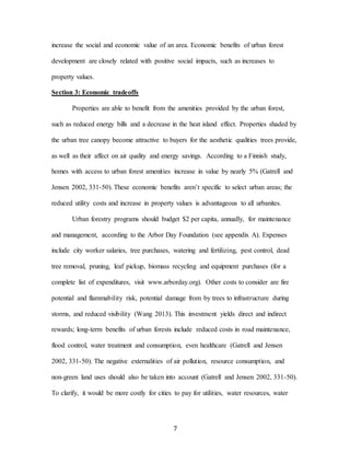 7
increase the social and economic value of an area. Economic benefits of urban forest
development are closely related with positive social impacts, such as increases to
property values.
Section 3: Economic tradeoffs
Properties are able to benefit from the amenities provided by the urban forest,
such as reduced energy bills and a decrease in the heat island effect. Properties shaded by
the urban tree canopy become attractive to buyers for the aesthetic qualities trees provide,
as well as their affect on air quality and energy savings. According to a Finnish study,
homes with access to urban forest amenities increase in value by nearly 5% (Gatrell and
Jensen 2002, 331-50). These economic benefits aren’t specific to select urban areas; the
reduced utility costs and increase in property values is advantageous to all urbanites.
Urban forestry programs should budget $2 per capita, annually, for maintenance
and management, according to the Arbor Day Foundation (see appendix A). Expenses
include city worker salaries, tree purchases, watering and fertilizing, pest control, dead
tree removal, pruning, leaf pickup, biomass recycling and equipment purchases (for a
complete list of expenditures, visit www.arborday.org). Other costs to consider are fire
potential and flammability risk, potential damage from by trees to infrastructure during
storms, and reduced visibility (Wang 2013). This investment yields direct and indirect
rewards; long-term benefits of urban forests include reduced costs in road maintenance,
flood control, water treatment and consumption, even healthcare (Gatrell and Jensen
2002, 331-50). The negative externalities of air pollution, resource consumption, and
non-green land uses should also be taken into account (Gatrell and Jensen 2002, 331-50).
To clarify, it would be more costly for cities to pay for utilities, water resources, water
 