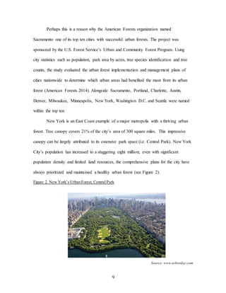 9
Perhaps this is a reason why the American Forests organization named
Sacramento one of its top ten cities with successful urban forests. The project was
sponsored by the U.S. Forest Service’s Urban and Community Forest Program. Using
city statistics such as population, park area by acres, tree species identification and tree
counts, the study evaluated the urban forest implementation and management plans of
cities nationwide to determine which urban areas had benefited the most from its urban
forest (American Forests 2014). Alongside Sacramento, Portland, Charlotte, Austin,
Denver, Milwaukee, Minneapolis, New York, Washington D.C. and Seattle were named
within the top ten.
New York is an East Coast example of a major metropolis with a thriving urban
forest. Tree canopy covers 21% of the city’s area of 300 square miles. This impressive
canopy can be largely attributed to its extensive park space (i.e. Central Park). New York
City’s population has increased to a staggering eight million; even with significant
population density and limited land resources, the comprehensive plans for the city have
always prioritized and maintained a healthy urban forest (see Figure 2).
Figure 2. New York’s Urban Forest, Central Park
Source: www.arborday.com
 