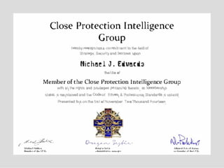 Close Protection Intelligence
Group
lle(-ebyreoognizes.a conl'tlitmeot tothefieklof
Strategic Securityand bestows "'°"
/'"'4�.4,Mittw,,,IHo,U,,.,
t-J,,,.,,l1h<O'lf.
Michael J. Edwards
thetitle of
Member ofthe Close Protection Intelligence Group
with an tll& rights and pl/iteges pertaining 11eteto, as Membership
status Is maintainedand theCodeof Ethical & Professional Standards is uphold.
Presentedthis onthe first ofNo'lember TwoThousand Fourteen.
()..,� )!,yl-vo...,..s....r
....................... "'1tiorir.l...... .t.: il..-
,.,..'-J,,,,-,,1...CPtG
 