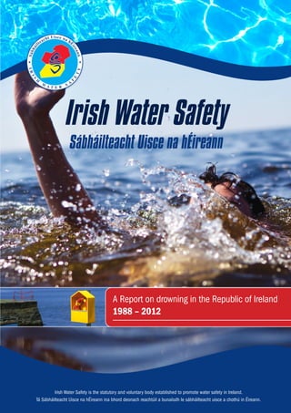 Irish Water Safety is the statutory and voluntary body established to promote water safety in Ireland.
Tá Sábháilteacht Uisce na hÉireann ina bhord deonach reachtúil a bunaíodh le sábháilteacht uisce a chothú in Éireann.
Sábháilteacht Uisce na hÉireann
Irish Water Safety
A Report on drowning in the Republic of Ireland
1988 – 2012
 