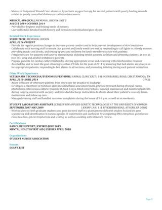 Page 2
· Memorial Outpatient Wound Care: observed hyperbaric oxygen therapy for several patients with poorly healing wounds
related to poorly controlled diabetes or radiation treatments
MEDICAL-SURGICAL | MEMORIAL HIXSON UNIT 3
AUGUST 2014-OCTOBER 2014
· Provided for hygiene and feeding needs of patients
· Learned to take detailed health history and formulate individualized plan of care
Related Work Experience
NURSE TECH | MEMORIAL HIXSON
APRIL 2014-PRESENT
· Provide for regular position changes to increase patient comfort and to help prevent development of skin breakdown
· Collaborate with nursing staff to ensure that patient and family needs are met by responding to call lights in a timely manner,
providing snacks and drinks, and setting up cots and recliners for family members to stay with patients
· Frequently care for patients with altered mental status including stroke patients, delirium and dementia patients, as well as
post-ICU drug and alcohol withdrawal patients
· Prepare patients for cardiac catheterization by shaving appropriate areas and cleansing with chlorhexidine cleanser
· Assisted the unit to meet the goal of having less than 19 falls for the year of 2014 by ensuring that bed alarms are always on
for appropriate patients, responding to bed alarms in all sections, and promoting toileting during each patient interaction
Other Work Experience
VETERINARY TECHNICIAN/EVENING SUPERVISOR | ANIMAL CLINIC EAST | 1414 GUNBARREL ROAD, CHATTANOOGA, TN
APRIL 2010-APRIL 2014 37421
· Assist with care of veterinary patients from entry into the practice to discharge
· Developed a repertoire of technical skills including basic assessment skills, physical restraint during physical exams,
phlebotomy, intravenous catheter placement, took x-rays, filled prescriptions, induced, maintained, and monitored patients
during surgery, assisted with surgery, and provided discharge instructions to clients about their patient’s recovery times,
medications and follow up care.
· Managed evening staff and handled customer complaints during the hours of 5-9 p.m. as well as on weekends.
STUDENT LABORATORY ASSISTANT | CENTER FOR APPLIED GENETIC TECHNOLOGIES AT THE UNIVERSITY OF GEORGIA
SEPTEMBER 2007-MAY 2009 | KNAPP LAB | 111 RIVERBEND ROAD, ATHENS, GA 30602
· Worked directly with graduate students and post-doctoral staff in a plant genetics lab with studies focused on gene
sequencing and identification in various species of watermelon and sunflower by completing DNA extraction, polymerase
chain reaction, gel electrophoresis and scoring, as well as assisting with literature review.
Certifications
BASIC LIFE SUPPORT | EXPIRES JUNE 2015
MENTAL HEALTH FIRST AID | EXPIRES APRIL 2018
Organizations
STUDENT NURSES ASSOCIATION
Honors
DEAN’S LIST
 