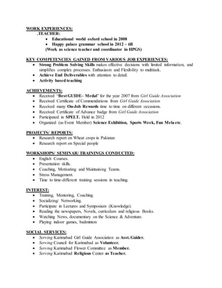WORK EXPERIENCES:
.TEACHER:
 Educational world oxford school in 2008
 Happy palace grammar school in 2012 – till
(Work as science teacher and coordinator in HPGS)
KEY COMPETENCIES GAINED FROM VARIOUS JOB EXPERIENCES:
 Strong Problem Solving Skills makes effective decisions with limited information, and
simplifies complex processes. Enthusiasm and Flexibility to multitask.
 Achieve End Deliverables with attention to detail.
 Activity based teaching
ACHIEVEMENTS:
 Received “Best GUIDE– Medal” for the year 2007 from Girl Guide Association
 Received Certificate of Commendations from Girl Guide Association
 Received many On-Job Rewards time to time on different occasions.
 Received Certificate of Advance badge from Girl Guide Association
 Participated in SPELT. Held in 2012
 Organized (as Event Member) Science Exhibition, Sports Week, Fun Mela etc.
PROJECTS/ REPORTS:
 Research report on Wheat crops in Pakistan
 Research report on Special people
WORKSHOPS/ SEMINAR/ TRAININGS CONDUCTED:
 English Courses.
 Presentation skills.
 Coaching, Motivating and Maintaining Teams.
 Stress Management.
 Time to time-different training sessions in teaching.
INTEREST:
 Training, Mentoring, Coaching.
 Socializing/ Networking.
 Participate in Lectures and Symposium (Knowledge).
 Reading the newspapers, Novels, curriculum and religious Books.
 Watching News, documentary on the Science & Adventure.
 Playing indoor games, badminton
SOCIAL SERVICES:
 Serving Karimabad Girl Guide Association as Asst. Guider.
 Serving Council for Karimabad as Volunteer.
 Serving Karimabad Flower Committee as Member.
 Serving Karimabad Religious Center as Teacher.
 