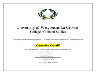 University of Wisconsin-La Crosse
College of Liberal Studies
In recognition of high academic achievement of a 3.50 or above semester grade point average, it is hereby certified that
Cassandra Canniff
has achieved the Dean’s List for Academic Honors for the Fall Semester 2015
 