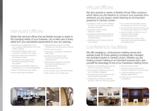 Stylish fully serviced offices that are flexible enough to adapt to
the changing needs of your business. Let us take care of every
detail from your secretarial requirements to your dry cleaning.
G flexible licence agreements to suit
your changing requirements from three
months upwards
G unbranded building to allow your
company to create its own image
G executive offices fully furnished to
the highest standard
G full reception concierge service
including meeting and hosting
your guests
G professional personalised telephone
answering by our in house Receptionists
G latest IT infrastructure and cabling
G secure high speed broadband
G digital telephone system including
handsets and remote access voicemail
G 24 hour secure access
G individually controlled air conditioned
office suites
G professional and friendly staff
throughout including a personal
steward service
G administrative support for anything
from basic secretarial tasks to
organising events
G fully equipped kitchens
G luxury shower rooms with fresh towels
G daily cleaning of your office suite
serviced offices
We also operate a variety of flexible Virtual Office solutions
which allow you the freedom to conduct your business from
wherever you are based, whilst retaining an all important
presence in Central London.
G prestigious Central London address
for use on your business cards and
marketing materials
G dedicated Central London
telephone number
G professional personalised telephone
answering with call forwarding and
message service
G dedicated remote access personal
voice mailbox
G fax number and forwarding service
to wherever you are by fax or email
G full mail handling service including mail
forwarding and organising of couriers
G access to stylish conference rooms
equipped with the latest
audiovisual equipment
G professional ‘touch-down’ work
space with high speed broadband
and telephone line
virtual offices
We offer prestigious, contemporary meeting venues and
operate purely for those seeking a professionally managed,
non-branded solution in Central London. Whether you are
hosting a board meeting or an important business pitch, give
yourself the advantage of one of our impressive meeting rooms.
G flexibility to hire meeting rooms by the
hour or by the day as required
G fully equipped conference rooms for
two to eighteen delegates
G the latest audiovisual equipment and
videoconferencing facilities
G professional and friendly reception
service to meet and host your guests
G advance booking facility
G extensive catering options from
business breakfasts to formal lunches
G a personal steward service for
ordering refreshments
G simple pay by credit card option
on departure
conference facilities
 
