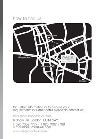 A40 High Holborn
Holborn Viaduct
Newgate St
Clerkenwell Rd
Gray’sInnRd
HattonGarden
Charterhouse St
StJohnSt
Charterhouse St
AldersgateSt
W
Smithfield
Long Ln
Snow
Hill
N
ew
Fetter Ln
FarringdonSt
StMartin’sLeGrand
EdwardSt
Montague St
Cheapside
StBride
St
Stonecutter St
StAndrew
St
CHANCERY LANE
ST PAUL’S
Clerkenwell Rd
A40
A201
A201
A5200
A5201
A40
A1
FARRINGDON
BARBICAN
CITY THAMESLINK
how to find us
beaumont business centres
6 Snow Hill London EC1A 2AY
t 020 7002 7777 f 020 7002 7788
e mail@beaumont-uk.com
www.beaumont-uk.com
for further information or to discuss your
requirements in further detail please do contact us:
 