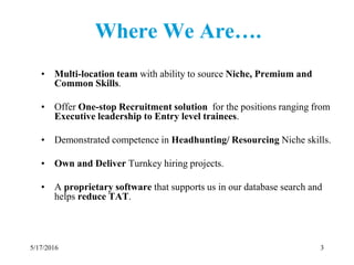 Where We Are….
• Multi-location team with ability to source Niche, Premium and
Common Skills.
• Offer One-stop Recruitment solution for the positions ranging from
Executive leadership to Entry level trainees.
• Demonstrated competence in Headhunting/ Resourcing Niche skills.
• Own and Deliver Turnkey hiring projects.
• A proprietary software that supports us in our database search and
helps reduce TAT.
5/17/2016 3
 