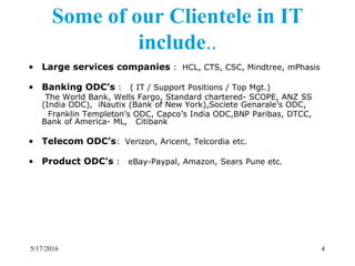 • Large services companies : HCL, CTS, CSC, Mindtree, mPhasis
• Banking ODC’s : ( IT / Support Positions / Top Mgt.)
The World Bank, Wells Fargo, Standard chartered- SCOPE, ANZ SS
(India ODC), iNautix (Bank of New York),Societe Genarale’s ODC,
Franklin Templeton’s ODC, Capco’s India ODC,BNP Paribas, DTCC,
Bank of America- ML, Citibank
• Telecom ODC’s: Verizon, Aricent, Telcordia etc.
• Product ODC’s : eBay-Paypal, Amazon, Sears Pune etc.
Some of our Clientele in IT
include..
5/17/2016 4
 