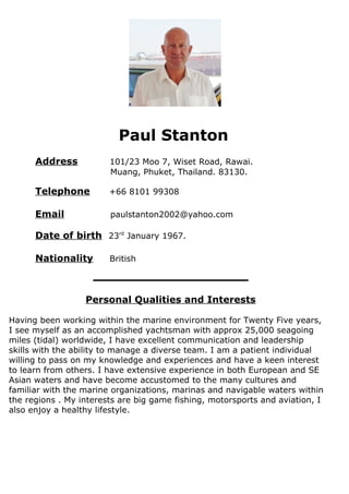 Paul Stanton
Address 101/23 Moo 7, Wiset Road, Rawai.
Muang, Phuket, Thailand. 83130.
Telephone +66 8101 99308
Email paulstanton2002@yahoo.com
Date of birth 23rd
January 1967.
Nationality British
________________
Personal Qualities and Interests
Having been working within the marine environment for Twenty Five years,
I see myself as an accomplished yachtsman with approx 25,000 seagoing
miles (tidal) worldwide, I have excellent communication and leadership
skills with the ability to manage a diverse team. I am a patient individual
willing to pass on my knowledge and experiences and have a keen interest
to learn from others. I have extensive experience in both European and SE
Asian waters and have become accustomed to the many cultures and
familiar with the marine organizations, marinas and navigable waters within
the regions . My interests are big game fishing, motorsports and aviation, I
also enjoy a healthy lifestyle.
 