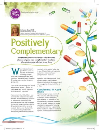 Positively
Complementary
HealthToday sits down with Dr Lesley Braun to
discuss why and how complementary medicine
is becoming more relevant in our lives.
W
hen Dr Lesley Braun’s
grandfather was in his
mid-80s, the man had
to undergo surgery
often due to his diabetes and heart
condition. Seeing his health struggles,
Dr Lesley recommended him some
ginkgo pills.
“The result was amazing,” she recalls
with a smile. “Within 1 month, he
could walk 3km without cramping,
and his memory improved.”
However, she found that there was
considerable scepticism about the
benefits of complementary medicine
in the medical community. This,
and the benefits that she witnessed
firsthand in her grandfather, spurred
Dr Lesley to make it her personal
crusade to champion the benefits
of complementary medicine to
healthcare professionals as well as
members of the public. Today, she
is one of Australia’s most respected
authorities in science-based
complementary medicine.
Dr Lesley was in Malaysia last June
to participate in the first Asian
Blackmores Institute Symposium, and
we managed to sit down with her for
a chat.
Complements for Good
Health
What is complementary medicine?
“The term has different meanings
in different parts of the world,”
says Dr Lesley. To members of the
complementary medicine profession
such as herself, however, the phrase
usually encompasses the following:
nutrition science, food supplements,
herbal medicines and even traditional
systems such as yoga and meditation.
Dr Lesley Braun PhD
Director, Blackmores Institute
Adjunct Associate Professor, National Institute of
Complementary Medicine (University of Western Sydney)
Health
Bites
Positively Complementary
44 HEALTHTODAY•August 2015
MHTAUG15_pg44-47_HealthBites.indd 44 7/24/15 9:31 AM
 