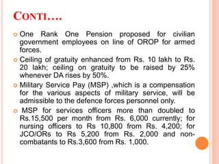 CONTI….
 One Rank One Pension proposed for civilian
government employees on line of OROP for armed
forces.
 Ceiling of gratuity enhanced from Rs. 10 lakh to Rs.
20 lakh; ceiling on gratuity to be raised by 25%
whenever DA rises by 50%.
 Military Service Pay (MSP) ,which is a compensation
for the various aspects of military service, will be
admissible to the defence forces personnel only.
 MSP for services officers more than doubled to
Rs.15,500 per month from Rs. 6,000 currently; for
nursing officers to Rs 10,800 from Rs. 4,200; for
JCO/ORs to Rs 5,200 from Rs. 2,000 and non-
combatants to Rs.3,600 from Rs. 1,000.
 