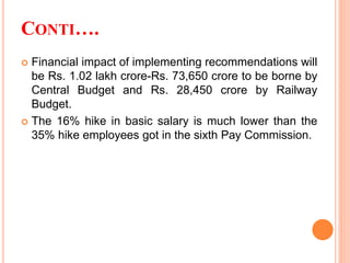 CONTI….
 Financial impact of implementing recommendations will
be Rs. 1.02 lakh crore-Rs. 73,650 crore to be borne by
Central Budget and Rs. 28,450 crore by Railway
Budget.
 The 16% hike in basic salary is much lower than the
35% hike employees got in the sixth Pay Commission.
 