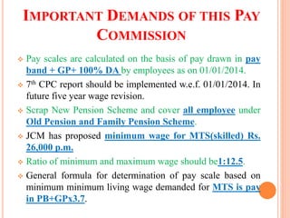 IMPORTANT DEMANDS OF THIS PAY
COMMISSION
 Pay scales are calculated on the basis of pay drawn in pay
band + GP+ 100% DA by employees as on 01/01/2014.
 7th CPC report should be implemented w.e.f. 01/01/2014. In
future five year wage revision.
 Scrap New Pension Scheme and cover all employee under
Old Pension and Family Pension Scheme.
 JCM has proposed minimum wage for MTS(skilled) Rs.
26,000 p.m.
 Ratio of minimum and maximum wage should be1:12.5.
 General formula for determination of pay scale based on
minimum minimum living wage demanded for MTS is pay
in PB+GPx3.7.
 