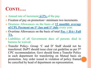 CONTI….
 Annual rate of increment @3% of the pay.
 Fixation of pay on promotion= minimum two increments.
 Dearness Allowances on the basis of 12 monthly average
of CPI, Payment on 1st Jan and 1st July every year.
 Overtime Allowances on the basis of total Pay + DA+ Full
TA.
 Liabilities of all Government dues of persons died in
harness be waived.
 Transfer Policy- Group ‘C and D’ Staff should not be
transferred. DoPT should issue clear cut guideline as per 5th
CPC recommendation. Govt should form a Transfer Policy
in each department for transferring on Mutual basis on
promotion. Any order issued in violation of policy framed
be cancelled by head of department on representation.
 