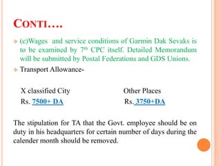CONTI….
 (c)Wages and service conditions of Garmin Dak Sevaks is
to be examined by 7th CPC itself. Detailed Memorandum
will be submitted by Postal Federations and GDS Unions.
 Transport Allowance-
X classified City Other Places
Rs. 7500+ DA Rs. 3750+DA
The stipulation for TA that the Govt. employee should be on
duty in his headquarters for certain number of days during the
calender month should be removed.
 