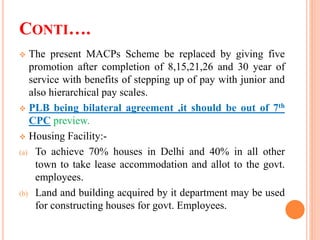 CONTI….
 The present MACPs Scheme be replaced by giving five
promotion after completion of 8,15,21,26 and 30 year of
service with benefits of stepping up of pay with junior and
also hierarchical pay scales.
 PLB being bilateral agreement ,it should be out of 7th
CPC preview.
 Housing Facility:-
(a) To achieve 70% houses in Delhi and 40% in all other
town to take lease accommodation and allot to the govt.
employees.
(b) Land and building acquired by it department may be used
for constructing houses for govt. Employees.
 