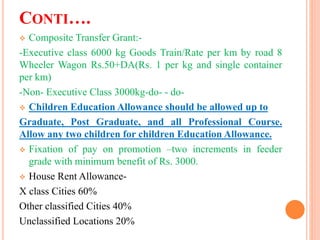 CONTI….
 Composite Transfer Grant:-
-Executive class 6000 kg Goods Train/Rate per km by road 8
Wheeler Wagon Rs.50+DA(Rs. 1 per kg and single container
per km)
-Non- Executive Class 3000kg-do- - do-
 Children Education Allowance should be allowed up to
Graduate, Post Graduate, and all Professional Course.
Allow any two children for children Education Allowance.
 Fixation of pay on promotion –two increments in feeder
grade with minimum benefit of Rs. 3000.
 House Rent Allowance-
X class Cities 60%
Other classified Cities 40%
Unclassified Locations 20%
 
