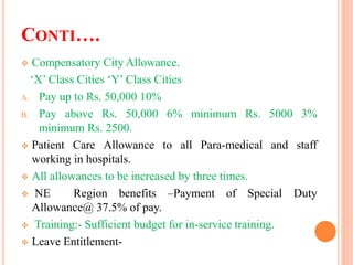 CONTI….
 Compensatory City Allowance.
‘X’ Class Cities ‘Y’ Class Cities
A. Pay up to Rs. 50,000 10%
B. Pay above Rs. 50,000 6% minimum Rs. 5000 3%
minimum Rs. 2500.
 Patient Care Allowance to all Para-medical and staff
working in hospitals.
 All allowances to be increased by three times.
 NE Region benefits –Payment of Special Duty
Allowance@ 37.5% of pay.
 Training:- Sufficient budget for in-service training.
 Leave Entitlement-
 