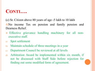 CONTI….
(c) Sr. Citizen above 80 years of age -5 lakh to 10 lakh
4)No income Tax on pension and family pension and
Dearness Relief.
 Effective grievance handling machinery for all non-
executive staff.
a) Spot settlement
b) Maintain schedule of three meetings in a year
c) Department Council be reviewed at all levels
d) Arbitration Award be implemented within six month, if
not be discussed with Staff Side before rejection for
finding out some modified form of agreement.
 
