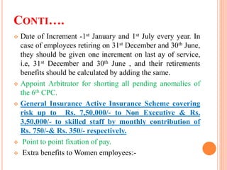 CONTI….
 Date of Increment -1st January and 1st July every year. In
case of employees retiring on 31st December and 30th June,
they should be given one increment on last ay of service,
i.e, 31st December and 30th June , and their retirements
benefits should be calculated by adding the same.
 Appoint Arbitrator for shorting all pending anomalies of
the 6th CPC.
 General Insurance Active Insurance Scheme covering
risk up to Rs. 7,50,000/- to Non Executive & Rs.
3,50,000/- to skilled staff by monthly contribution of
Rs. 750/-& Rs. 350/- respectively.
 Point to point fixation of pay.
 Extra benefits to Women employees:-
 