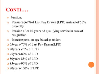 CONTI….
 Pension:
1) Pension@67%of Last Pay Drawn (LPD) instead of 50%
presently.
2) Pension after 10 years od qualifying service in case of
resignation.
3) Increase pension age-based as under:
 65years-70% of Last Pay Drawn(LPD)
 70years -75% of LPD
 75years-80% of LPD
 80years-85% of LPD
 85years-90% of LPD
 90years-100% of LPD
 