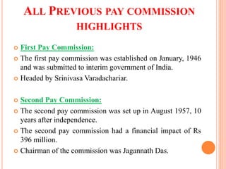 ALL PREVIOUS PAY COMMISSION
HIGHLIGHTS
 First Pay Commission:
 The first pay commission was established on January, 1946
and was submitted to interim government of India.
 Headed by Srinivasa Varadachariar.
 Second Pay Commission:
 The second pay commission was set up in August 1957, 10
years after independence.
 The second pay commission had a financial impact of Rs
396 million.
 Chairman of the commission was Jagannath Das.
 