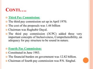 CONTI….
 Third Pay Commission:
 The third pay commission set up in April 1970.
 The cost of the proposals was 1.44 billion
 Chairman was Raghubir Dayal.
 The third pay commission (3CPC) added three very
important concepts of Inclusiveness, Comprehensibility, an
adequacy for pay structure to be sound in nature.
 Fourth Pay Commission:
 Constituted in June 1983.
 The financial burden on government was 12.82 billion.
 Chairman of fourth pay commission was P.N. Singhal.
 
