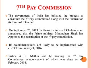 7TH PAY COMMISSION
 The government of India has initiated the process to
constitute the 7th Pay Commission along with the finalization
its terms of reference.
 On September 25, 2013 the finance minister P Chidambaram
announced that the Prime minister Manmohan Singh has
Approved the constitution of the 7th pay commission.
 Its recommendations are likely to be implemented with
effect from January 1, 2016.
 Justice A. K. Mathur will be heading the 7th Pay
Commission, announcement of which was done on 4th
February 2014.
 