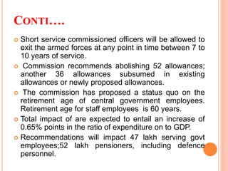 CONTI….
 Short service commissioned officers will be allowed to
exit the armed forces at any point in time between 7 to
10 years of service.
 Commission recommends abolishing 52 allowances;
another 36 allowances subsumed in existing
allowances or newly proposed allowances.
 The commission has proposed a status quo on the
retirement age of central government employees.
Retirement age for staff employees is 60 years.
 Total impact of are expected to entail an increase of
0.65% points in the ratio of expenditure on to GDP.
 Recommendations will impact 47 lakh serving govt
employees;52 lakh pensioners, including defence
personnel.
 