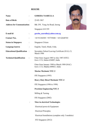 RESUME
Name : GOREBA NASRULLA
Date of Birth : 23-05-1967
Address for Communication: Blk 359, Yung An Road, Jurong
Singapore 610 359
E-mail id : goreba_nasrulla@yahoo.com.sg
Contact Nos. : +65 91184305/ +93755048 / +65 62640765
Status in Singapore : Singapore Citizen
Language known : English, Tamil, Hindi, Urdu.
Educational Qualification : Secondary School Leaving Certificate (S.S.L.C)
March 1984
Technical Qualification : Fitter from August 1985 to July 1987 (NTC)
Govt. I.T.I, Salem 636007, India
Fitter from January 1988 to March 1989 (NAC)
Govt. I.T.I, Madras 600021, India
Marine Mechanic NTC-3
ITE Singapore (1993)
Heavy Duty Diesel Mechanic NTC-2
ITE Singapore (1996 to 1998)
Precision Engineering NTC-3
Milling & Turning
ITE Singapore (2002)
: Nitec in electrical Technologies
Electrical power & Equipment
Electrical Principles
Electrical Installations (complete only 3 modules)
ITE Singapore (2012)
 
