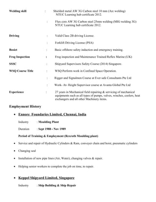 Welding skill : Shielded metal AW 3G Carbon steel 10 mm (Arc welding)
NTUC Learning hub certificate 2012.
: Flux core AW 3G Carbon steel 25mm welding (MIG welding 3G)
NTUC Learning hub certificate 2012.
Driving : Valid Class 2B driving License.
: Forklift Driving License (PSA)
Bosiet : Basic offshore safety induction and emergency training.
Frog Inspection : Frog inspection and Maintenance Trained Reflex Marine (UK)
SSSC : Shipyard Supervisors Safety Course (2014) Singapore.
WSQ Course Title : WSQ Perform work in Confined Space Operation.
: Rigger and Signalmen Course at Ever safe Consultants Pte Ltd
: Work- At- Height Supervisor course at Avanta Global Pte Ltd
Experience : 27 years in Mechanical field repairing & servicing of mechanical
equipments such as all types of pumps, valves, winches, coolers, heat
exchangers and all other Machinery items.
Employment History
• Ennore Foundaries Limited, Chennai, India
Industry : Moulding Plant
Duration : Sept 1988 - Nov 1989
Period of Training & Employment (Rexroth Moulding plant)
• Service and repair of Hydraulic Cylinders & Ram, conveyer chain and hoist, pneumatic cylinders
• Changing seal
• Installation of new pipe lines (Air, Water), changing valves & repair.
• Helping senior workers to complete the job on time, to repair.
• Keppel Shipyard Limited, Singapore
Industry : Ship Building & Ship Repair
 