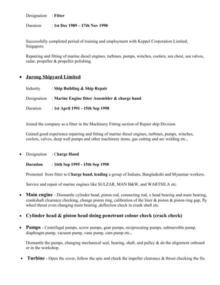 Designation : Fitter
Duration : 1st Dec 1989 – 17th Nov 1990
Successfully completed period of training and employment with Keppel Corporation Limited,
Singapore.
Repairing and fitting of marine diesel engines, turbines, pumps, winches, coolers, sea chest, sea valves,
radar, propeller & propeller polishing.
• Jurong Shipyard Limited
Industry : Ship Building & Ship Repair
Designation : Marine Engine fitter Assembler & charge hand
Duration : 1st April 1991 - 15th Sep 1998
Joined the company as a fitter in the Machinery Fitting section of Repair ship Division
Gained good experience repairing and fitting of marine diesel engines, turbines, pumps, winches,
coolers, valves, deep wall pumps and other machinery items, gas cutting and arc welding etc.,
• Designation : Charge Hand
Duration : 16th Sep 1995 - 15th Sep 1998
Promoted from fitter to Charge hand, leading a group of Indians, Bangladeshi and Myanmar workers.
Service and repair of marine engines like SULZAR, MAN B&W, and WARTSILA etc.
• Main engine - Dismantle cylinder head, piston rod, connecting rod, x head bearing and main bearing,
crankshaft clearance checking, change piston ring, calibration of the liner & piston & piston ring gap, fly
wheel thrust even changing main bearing ,deflection check in crank shaft etc.
• Cylinder head & piston head doing penetrant colour check (crack check)
• Pumps - Centrifugal pumps, screw pumps, gear pumps, reciprocating pumps, submersible pump,
diaphragm pump, vacuum pump, vane pump, cam pump etc.,
Dismantle the pumps, changing mechanical seal, bearing, shaft, and pulley & do the alignment onboard
or in the workshop.
• Turbine - Open the cover, follow the spic and check the impeller clearance & thrust checking the fin.
 