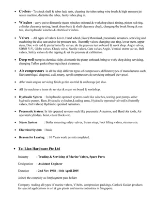 • Coolers - To check shell & tubes leak tests, cleaning the tubes using wire brush & high pressure jet
water machine, dechoke the tubes, faulty tubes plug in.
• Winches - carry out to dismantle steam winches onboard & workshop check timing, piston rod ring,
cylinder clearance testing, break drum bush & shaft clearance check, changing the break lining & run
test, also hydraulic winches & electrical winches.
• Valves - All types of valves Lever, Hand wheel,(Gear) Motorised, pneumatic actuators, servicing and
machining the disc seat and to the pressure test, Butterfly valves changing seat ring, lower stem, upper
stem, Disc with rod & pin in butterfly valves, do the pressure test onboard & work shop. Angle valves,
SDNR V/V, Globe valves, Check valve, Needle valves, Gate valves Angle, Vertical storm valves, Ball
valves, Safety valves do the lapping & set the pressure & calibration.
• Deep well pump in chemical ships dismantle the pump onboard, bring to work shop doing servicing,
changing Teflon gasket (bearing) check clearance.
• Air compressors in all the ship different types of compressors ,different types of manufactures such
like centrifugal, diagonal, axil, rotary, scroll compressors do servicing onboard the vessel.
• After main engine servicing finish go for sea trial & anchorage job also.
• All the machinery items do service & repair on board & workshop.
• Hydraulic System : In hydraulic operated systems such like winches, tearing gear pumps, other
hydraulic pumps, Ram, Hydraulic cylinders,Loading arms, Hydraulic operated valves(Ex;Butterfly
valves, Ball valves) Hydraulic operated Actuators.
• Pneumatic System: In Air operated systems such like pneumatic Actuators, and Hand Air tools, Air
operated cylinders, hoist, chain blocks etc.
• Steam System : Boiler mounting safety valves, Steam strap, Foot lifting valves, strainers etc
• Electrical System : Basic
• Reason for Leaving : 10 Years work permit completed.
• Tat Lian Hardware Pte Ltd
Industry : Trading & Servicing of Marine Valves, Spare Parts
Designation : Assistant Engineer
Duration : 2nd Nov 1998 - 14th April 2005
Joined the company as Employment pass holder
Company trading all types of marine valves, V-belts, compression packings, Garlock Gasket products
for special applications in oil & gas plants and marine industries in Singapore.
 