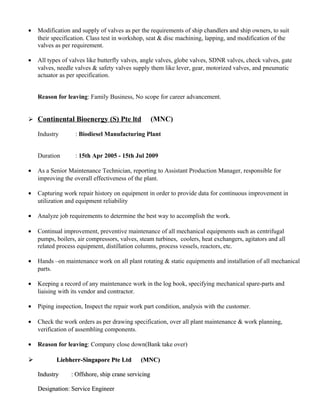 • Modification and supply of valves as per the requirements of ship chandlers and ship owners, to suit
their specification. Class test in workshop, seat & disc machining, lapping, and modification of the
valves as per requirement.
• All types of valves like butterfly valves, angle valves, globe valves, SDNR valves, check valves, gate
valves, needle valves & safety valves supply them like lever, gear, motorized valves, and pneumatic
actuator as per specification.
Reason for leaving: Family Business, No scope for career advancement.
 Continental Bioenergy (S) Pte ltd (MNC)
Industry : Biodiesel Manufacturing Plant
Duration : 15th Apr 2005 - 15th Jul 2009
• As a Senior Maintenance Technician, reporting to Assistant Production Manager, responsible for
improving the overall effectiveness of the plant.
• Capturing work repair history on equipment in order to provide data for continuous improvement in
utilization and equipment reliability
• Analyze job requirements to determine the best way to accomplish the work.
• Continual improvement, preventive maintenance of all mechanical equipments such as centrifugal
pumps, boilers, air compressors, valves, steam turbines, coolers, heat exchangers, agitators and all
related process equipment, distillation columns, process vessels, reactors, etc.
• Hands –on maintenance work on all plant rotating & static equipments and installation of all mechanical
parts.
• Keeping a record of any maintenance work in the log book, specifying mechanical spare-parts and
liaising with its vendor and contractor.
• Piping inspection, Inspect the repair work part condition, analysis with the customer.
• Check the work orders as per drawing specification, over all plant maintenance & work planning,
verification of assembling components.
• Reason for leaving: Company close down(Bank take over)
 Liebherr-Singapore Pte Ltd (MNC)Liebherr-Singapore Pte Ltd (MNC)
Industry : Offshore, ship crane servicingIndustry : Offshore, ship crane servicing
Designation: Service EngineerDesignation: Service Engineer
 
