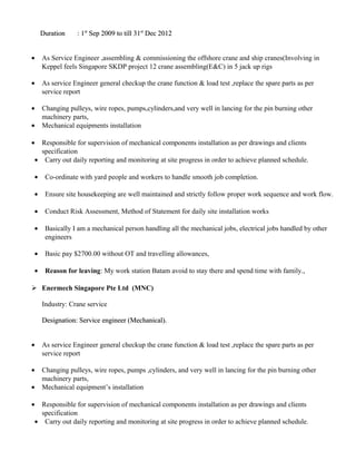 Duration : 1Duration : 1stst
Sep 2009 to till 31Sep 2009 to till 31stst
Dec 2012Dec 2012
• As Service Engineer ,assembling & commissioning the offshore crane and ship cranes(Involving in
Keppel feels Singapore SKDP project 12 crane assembling(E&C) in 5 jack up rigs
• As service Engineer general checkup the crane function & load test ,replace the spare parts as per
service report
• Changing pulleys, wire ropes, pumps,cylinders,and very well in lancing for the pin burning other
machinery parts,
• Mechanical equipments installation
• Responsible for supervision of mechanical components installation as per drawings and clients
specification
• Carry out daily reporting and monitoring at site progress in order to achieve planned schedule.
• Co-ordinate with yard people and workers to handle smooth job completion.
• Ensure site housekeeping are well maintained and strictly follow proper work sequence and work flow.
• Conduct Risk Assessment, Method of Statement for daily site installation works
• Basically I am a mechanical person handling all the mechanical jobs, electrical jobs handled by other
engineers
• Basic pay $2700.00 without OT and travelling allowances,
• Reason for leaving: My work station Batam avoid to stay there and spend time with family.,
 Enermech Singapore Pte Ltd (MNC)
Industry: Crane service
Designation: Service engineer (Mechanical).Designation: Service engineer (Mechanical).
• As service Engineer general checkup the crane function & load test ,replace the spare parts as per
service report
• Changing pulleys, wire ropes, pumps ,cylinders, and very well in lancing for the pin burning other
machinery parts,
• Mechanical equipment’s installation
• Responsible for supervision of mechanical components installation as per drawings and clients
specification
• Carry out daily reporting and monitoring at site progress in order to achieve planned schedule.
 