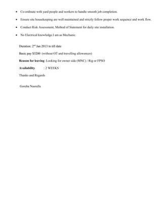 • Co-ordinate with yard people and workers to handle smooth job completion.
• Ensure site housekeeping are well maintained and strictly follow proper work sequence and work flow.
• Conduct Risk Assessment, Method of Statement for daily site installation.
• No Electrical knowledge.I am as Mechanic.
Duration: 2Duration: 2ndnd
Jan 2013 to till dateJan 2013 to till date
Basic pay $3200Basic pay $3200 (without OT and travelling allowances)
Reason for leaving: Looking for owner side (MNC) / Rig or FPSO
Availability : 2 WEEKS
Thanks and Regards
Goreba Nasrulla
 