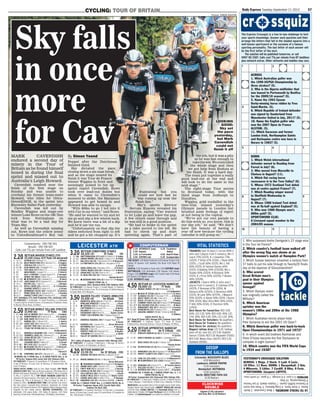 Daily Express Tuesday September 11 2012 57CYCLING: TOUR OF BRITAIN
Picture: SIMON ASHTON
LOOKING
GOOD:
Sky set
the pace
yesterday,
but Mark
Cavendish
could not
ﬁnish it off
1. Who surpassed Andre Darrigade’s 22 stage wins
in the Tour de France?
2. Which country’s football team walked off
after the wrong ﬂag was shown at an
Olympics women’s match at Hampden Park?
3. Which Sussex batsman smashed a century from
37 balls to put his side through to Twenty20 ﬁnals
day at the expense of Gloucestershire?
4. Who scored
Great Britain men’s
goal in their Olympics
opener against
Senegal?
5. Which Olympic event
was originally called the
Militaire?
6. Which American
sprinter won the
women’s 100m and 200m at the 1988
Olympics?
7. Which Australian tennis player beat
Pete Sampras to win the 2001 US Open?
8. Which American golfer won back-to-back
Open Championships in 1971 and 1972?
9. In which event did brothers Raimondo and
Piero D’Inzeo become the ﬁrst Olympians to
compete in eight Games?
10. Which country won the FIFA World Cups
in 1934 and 1938?
YESTERDAY’S CROSSQUIZ SOLUTION
ACROSS: 1 Rings. 2 Stock. 5 Lyall. 6 Lucic.
10 Yifter. 11 Rose. DOWN: 1 Racquetball. 3 Kim.
4 Milosevic. 5 Littler. 7 Cardiff. 8 Riley. 9 Fyvie.
SPORTSWORD: (Jacques) LAFFITE.
The Express Crossquiz is a two-in-one challenge to test
your sports knowledge. Answer each question and then
arrange the letters that fall in the shaded squares into a
well-known sportsword or the surname of a famous
sporting personality. The last letter of each answer will
be the first letter of the next.
The solution will be published tomorrow, or call
0907 181 2587. Calls cost 77p per minute from BT landlines
plus network extras. Other networks and mobiles may vary.
10TOTACKLEANSWERS:1MarkCavendish.2North
Korea.3ScottStyris.4CraigBellamy.5Three-dayevent.
6FlorenceGrifﬁth-Joyner.7LleytonHewitt.8LeeTrevino.
9Showjumping.10Italy.
RATINGS:0-3poor,4-6average,7-9good,10worldclass.
cr ssquiz
1tackle
to
ACROSS
1. Which Australian golfer won
the 1990 USPGA Championship by
three strokes? (5).
2. Who is the Algeria midﬁelder that
was loaned to Portsmouth by Benﬁca
for the 2009/10 season? (5).
5. Name the 1963 Epsom
Derby-winning horse ridden by Yves
Saint-Martin. (5).
6. Which Republic of Ireland defender
was signed by Sunderland from
Manchester United in July, 2011? (5).
10. Name the English golfer who
won the 2007 Open de France
ALSTOM. (5).
11. Which Saracens and former
London Irish, Northampton Saints
and Harlequins centre was born in
Harare in 1983? (5).
DOWN
1. Which Welsh international
defender moved to Reading from
Forest in July? (6).
3. Who moved from Marseille to
Chelsea in August? (11).
4. Which ﬂat racing horse
racecourse is in the Tees Valley? (6).
5. Whose 1972 Scotland Test debut
was at centre against France? (7).
7. Which Reading winger moved
to Shefﬁeld Wednesday in
August? (7).
8. Whose 1986 Ireland Test debut
was at ﬂy-half against England? (5).
9. Who won 1980 Olympic men’s
800m gold? (5).
SPORTSWORD CLUE:
A Liverpool squad member in the
2004/05 season.
1
4
5
8
2 3
7
9
6
10 11
Cotswolds: MISSISSIPPI BLUES
(4.10 Worcester)
Lambourn: AMOUR PROPRE
(3.20 Leicester)
Newmarket: MUTHMERA
(3.50 Leicester)
North: BROCTUNE PAPA GIO
(5.30 Redcar)
GOSSIP
FROM THE GALLOPS
2.20 BETFAIR MAIDEN STAKES 2YO
£5,430 (Class 4)7f 9yds (16 declared)
1 (5) L7 ASTRUM (11) B Millman 9 3............................J Millman
2 (8) 230 BOLD PREDICTION (17) R Hannon 9 3........R Hughes
3 (15) 8 CHOCALA (15) A King 9 3................................. D O’Neill
4 (13) 94 ECHO BRAVA (15) J Gallagher 9 3...............T Queally
5 (1) 76 FOIE GRAS (57) W Muir 9 3............................D Holland
6 (10) GREATWOOD L Cumani 9 3.............................P Hills(3)
7 (11) HALF A PERSON P Chapple-Hyam 9 3......P Hanagan
8 (14) HEROD THE GREAT A King 9 3...................D Sweeney
9 (3) 322 ● INTIMIDATE (12) J Noseda 9 3...................W Buick
10 (4) 642 JONTLEMAN (17) M Channon 9 3.............S Hitchcott
11 (9) 6 MIZYEN (25) J Tate 9 3....................................I Mongan
12(16) L5L ROYAL CAPER (25) J Ryan 9 3.........D J O’Donohoe
13 (2) SOARING SPIRITS R Varian 9 3.......................A Atzeni
14 (7) 00 DOWNRIGHT DIZZIE (60) T Keddy 8 12....R Clark(3)
15 (12) 5 PENNY ROSE (41) M Johnston 8 12............J Fanning
16 (6) 5 SAKHEE’S ROSE (26) R Charlton 8 12............J Doyle
W-F: Intimidate (77); Bold Prediction (74); Jontleman (69).
SP FORECAST: 2 Intimidate, 9-2 Bold Prediction, 6 Jontleman,
7 Soaring Spirits, 8 Half A Person, 12 Greatwood, 14 Sakhee’s Rose,
16 Mizyen, Penny Rose, 25 Others.
2.50 BETFAIR MOBILE SELLING STKS2YO
£1,940 (6) 7f 9yds (16)
1 (15) 348 AGE OF BRONZE (11) R Hannon 8 12...........R Hughes
2 (6) L63 GOWERTONIAN (4) R Harris 8 12.............D E Egan(5)
3 (1) LL0 KARL MARX (11) M Usher 8 12......................D Probert
4 (3) 77 KUBERA (15) J S Moore 8 12............................L Keniry
5 (10) 367 LUCKY SUIT (11) R Harris 8 12.........................L Morris
6 (2) 8 SAD BUT TRUE (16) A McCabe 8 12................S Levey
7 (16) LLL TYSON THE BYSON (53) Mrs K Burke 8 12
M Metcalfe(3)
8 (5) 6 ANNABELLA MILBANKE (25) J Holt 8 7..R Kennemore
9 (13) 0L9 CROMWELL ROSE (11) J Weymes 8 7...............M Lane
10 (12) 254 JUANA BELEN (25) T D Barron 8 7............G Gibbons
11 (4) 259 KIMVARA (11) J Tuite 8 7........................... R Powell(3)
12(14) LAUGHING ROCK R Eddery 8 7........................A Atzeni
13 (11) 8L7 RIO CATO (32) E Dunlop 8 7.............................C Catlin
14 (9) 652 ● SOJOUM (15) (F) M Channon 8 7 .......S Hitchcott
15 (8) 833 STRAWBERRY DUCK (56) (F) Miss A Weaver 8 7
I Burns(7)
16 (7) 80L SYNPHONIC AIR (27) J Weymes 8 7..............L Jones
BLINKERS: No. 9 VISOR: Nos. 6, 13 CHEEK PIECES: Nos. 3, 16.
W-Factor: Sojoum (65); Lucky Suit (61); Kimvara (60).
SP FORECAST: 4 Sojoum, 5 Juana Belen, 11-2 Strawberry Duck,
6 Age Of Bronze, 8 Lucky Suit, 10 Kimvara, 12 Gowertonian, Rio
Cato, 14 Others.
LEICESTER ATR
Commentaries - 090 7181 1013
Results - 090 7181 1021
Calls cost 77p per minute from a BT Landline
TRACK FACTS: GOING: Good to Firm. Right Handed. TOP TRACK
JOCKEYS (2007-12):TDurcan18Coursewinners,17%Strikerate,0
Winnersthisseason;RHughes13,25%,1;DO’Neill13,11%,0;TQueally
12, 11%, 2; C Catlin 9, 7%, 3. TOP TRACK TRAINERS (2007-12): M
Johnston 29 Course winners, 21% Strike rate, 0 Winners this season;
R Hannon 28, 17%, 6; M Channon 17, 14%, 0; K Ryan 14, 16%, 0; L
Cumani 12, 23%, 1. BLINKERS FIRST TIME: 2.50 Sad But True (visor),
Rio Cato (visor), Cromwell Rose (blinkers), Synphonic Air (cheek
pieces), 3.50 Tessarini (hood), 4.20 Toughness Danon (tongue strap),
Chapelle Du Roi (cheek pieces). BEATEN FAVOURITES: 2.20
Intimidate. 2.50 Juana Belen. 3.50 Valley Of Queens. 4.20 Finity
Run(hcp), Grand Gold, Villa Royale(hcp). 5.20 Mighty Clarets(hcp).
COMPUTERMAN
2.20 INTIMIDATE (nap)
2.50 Sojoum
3.20 La Fortunata
3.50 CENTRED (nb)
THE SCOUT: 2.20 Bold Prediction 3.20 Amour Propre 3.50
Valley Of Queens 4.20 Seeking The Buck 4.50 Head Of
Steam
SCOTIA: 2.50 Strawberry Duck (nb) 3.50 CENTRED (nap)
ROTTWEILER: 2.20 Intimidate 2.50 Sojoum 3.20 Amour
Propre 3.50 CENTRED (nap) 4.20 Cosmic Halo 4.50 Head
Of Steam 5.20 Mighty Clarets
2.20 INTIMIDATE (nap)
3.20 BETFAIR CONDITIONS STAKES
£8,320 (3) 5f 2yds (9)
1 (2) 316 UBETTERBEGOOD (177) (D,F) R Cowell 4 9 1.P Dobbs
2 (3) 4L0 AMOUR PROPRE (39) (D,S) H Candy 6 9 0..D O’Neill
3 (8) 171 BALLISTA (10) (D) T Dascombe 4 8 12. R Kingscote
4 (7) 104 LA FORTUNATA (23) (D) Eve J-Houghton 5 8 12
A Atzeni
5 (9) 074 SWISS CROSS (15) P McEntee 5 8 9...........D Probert
6 (4) 1L/0 TEMPLE MEADS (129) (D) E McMahon 4 8 9.R Mullen
7 (5) L30 SUGAR BEET (2) (D) R Harris 4 8 7..............L Morris
8 (1) 651 EL MCGLYNN (36) (D) P Salmon 3 8 6
Hannah Nunn(7)
9 (6) 43L ● SHOSHONI WIND (104) (D) K Ryan 4 8 4.P Hanagan
TONGUE STRAP: No. 5.
W-F: La Fortunata (102); Shoshoni Wind (101); Ballista (100).
SP FORECAST: 11-4 Amour Propre, 3 Temple Meads, 9-2 Ballista,
7 Shoshoni Wind, 8 Swiss Cross, 10 La Fortunata, 14 Ubetterbegood,
16 Sugar Beet, 25 El Mcglynn.
3.50 MAIDEN FILLIES’ STAKES (RND)2YO
£5,430 (4) 1m 60yds (14)
1 (2) 5 BOUNTIFUL BESS (22) Mrs P Sly 9 0.........M Fenton
2 (4) BOWLAND PRINCESS E Dunlop 9 0.................J Doyle
3 (7) 3 ● CENTRED (25) Sir M Stoute 9 0 ................W Buick
4 (3) CHITTENDEN M Al Zarooni 9 0........................R Mullen
5 (10) DALAWAY M Channon 9 0...........................S Hitchcott
6 (1) 6 DIVERGENCE (18) M Bell 9 0...............Hayley Turner
7 (11) 7 FUNKY COLD MEDINA (18) P Chapple-Hyam 9 0
T Queally
8 (8) 0 HERMOSA VAQUERA (40) P Chapple-Hyam 9 0
R Havlin
9 (12) 03 KIKONGA (18) L Cumani 9 0 ...........Kirsty Milczarek
10(13) MUTHMERA (S) R Varian 9 0.......................P Hanagan
11 (6) NASIJAH J Tate 9 0...........................................I Mongan
12 (9) 4 PERFECT POSE (7) R Hannon 9 0................R Hughes
13 (5) TESSARINI M Al Zarooni 9 0..............................A Ajtebi
14(14) L2 VALLEY OF QUEENS (18) M Al Zarooni 9 0
Doubtful
W-F: Valley Of Queens (84); Centred (+65); Kikonga (64).
SP FORECAST: 3-1 Centred, 5 Muthmera, 7 Kikonga, 10 Perfect
Pose, 12 Tessarini, 14 Chittenden, 16 Others.
4.20 BETFAIR HANDICAP
£3,110 (5) 1m 3f 183yds (10)
1 (6) 093 SEEKING THE BUCK (47) Miss A Weaver 8 9 12
T Queally
2 (9) L3L MOOSE MORAN (17) Miss O Maylam 5 9 10
Kirsty Milczarek
3 (5) 543 ● TOUGHNESS DANON (7) B Powell 6 9 8R Hughes
4 (2) 634 GRAND GOLD (J81) S Durack 3 9 3................G Baker
5 (1) 3L2 FINITY RUN (12) M Johnston 3 9 3.............J Fanning
6 (4) 598 CHAPELLE DU ROI (25) D Lanigan 3 9 2....T Durcan
7 (8) L2L VILLA ROYALE (56) H Dunlop 3 9 1.................J Doyle
8 (3) 514 SCARLET BELLE (21) M Tregoning 3 9 0 Hayley Turner
9 (7) 153 COSMIC HALO (60) R Fahey 3 8 12............P Hanagan
10(10) 110 KINGAROO (33) (D) G Woodward 6 8 12....L Morris
VISOR: No. 2 TONGUE STRAP: Nos. 3, 4 CHEEK PIECES: No. 6.
W-Factor: Toughness Danon (62); Scarlet Belle (60);
Seeking The Buck (58).
SP FORECAST: 11-4 Seeking The Buck, 4 Finity Run, 6 Toughness
Danon, 8 Grand Gold, Cosmic Halo, 10 Scarlet Belle, 12 Chapelle Du
Roi, Villa Royale, 14 Others.
4.50 BETFAIR AT LEICESTER HANDICAP
£8,000 (3) 7f 9yds (10)
1 (9) 0L0 BRONZE PRINCE (17) (D) M Attwater 5 9 10
J-P Guillambert
2 (2) 8-L4 ● HEAD OF STEAM (24) Mrs A Perrett 5 9 10E Ahern
3 (7) 507 ALBAQAA (13) (D) P O’Gorman 7 9 9..........D Holland
4 (1) 290 WHITE FROST (17) (D) C Hills 4 9 9................. M Hills
5 (8) 036 DUCAL (17) (D) Mike Murphy 4 9 8.................P Dobbs
6 (6) 701 COMMON TOUCH (26) (D) R Fahey 4 9 6P Hanagan
7 (10) 38-7 SEA SOLDIER (134) (D) A Balding 4 9 2.......W Buick
8 (4) 29L KINGSCROFT (85) (D) M Johnston 4 9 2.J Fanning
9 (5) 807 DEMOCRETES (31) R Hannon 3 9 0.............R Hughes
10 (3) 374 AMAZING AMORAY (7) (C) T D Barron 4 8 10
G Gibbons
CHEEK PIECES: No. 6.
W-F: Head Of Steam (85); Albaqaa (84); Common Touch (84).
SP FORECAST: 4 Common Touch, 9-2 Head Of Steam,
6 Democretes, Amazing Amoray, 7 Ducal, 8 Albaqaa, 10 Others.
5.20 BETFAIR APPRENTICE HANDICAP
£1,940 (6) 1m 1f 218yds (11)
1 (9) 215 HIGHLIFE DANCER (4) (D) M Channon 4 9 12(6ex)
R Tart(5)
2 (1) 412 KING’S MASQUE (6) (C&D) B J Llewellyn 6 9 7
Rob Williams
3 (11) 817 BOLD CROSS (15) (C,D) E G Bevan 9 9 7
Thomas Brown
4 (3) 166 OSTENTATION (11) (D) Miss G Kelleway 5 9 7
Natasha Eaton
5 (6) 253 HONOURED (24) (D) M Appleby 5 9 5D Muscutt(3)
6 (8) 343 MIGHTY CLARETS (19) (C&D) B Leavy 5 9 5
G Chaloner
7 (7) L48 CANE CAT (25) (C&D) A Carroll 5 9 5A Blakemore(7)
8 (10) 765 ● SCAMPERDALE (22) (C&D) B Baugh 10 9 5
Laura Barry
9 (5) 328 ISHIKAWA (19) A King 4 9 5......... W Twiston-Davies
10 (2) L75 GALLEGO (11) (D) R J Price 10 8 9..................J Duern
11 (4) 7-L9 MISTRESS SHY (29) M Appleby 5 8 7......N Garbutt
BLINKERS: No. 4 VISOR: No. 1 TONGUE STRAP: Nos. 5, 7, 11
CHEEK PIECES: No. 8.
W-Factor: Scamperdale (61); Honoured (58); Gallego (58).
SP FORECAST: 7-2 Honoured, 4 Mighty Clarets, 5 Highlife Dancer,
6 King’s Masque, 7 Ostentation, 12 Bold Cross, Ishikawa, 14 Others.
DRAW DATA: Low numbers best on the straight course. Stalls Today:
Straight Stands Side; Round Inside. LONGEST TRAVELLER: Astrum
(2.20) 181 miles. STABLE SWITCH: 2.20 Downright Dizzie from A J
LidderdaletoTKeddy.2.50Tyson The BysonfromDCGriffithstoMrs
K Burke. 3.20 Ubetterbegood from Guillermo Santillan to R Cowell.
4.20 Toughness
Danon
4.50 Head Of Steam
5.20 Scamperdale
CLOCKWISE
DOUBLE
Sojoum (2.50 Leicester)
and Eeny Mac (5.30 Redcar)
MARK CAVENDISH
endured a second day of
misery in the Tour of
Britain as he found himself
boxed in during the ﬁnal
sprint and missed out to
Australia’s Leigh Howard.
Cavendish crashed near the
ﬁnish of the ﬁrst stage on
Sunday and was unable to
overhaul his former team-mate
Howard, who rides for Orica-
GreenEDGE, in the sprint into
Knowsley Safari Park yesterday.
Cavendish was led out by
Bradley Wiggins and stage-one
winnerLukeRoweonthe180.7km
trek from Nottingham on
what was to be a bad day for
Team Sky.
As well as Cavendish missing
out, Rowe lost the yellow jersey
to Unitedhealthcare’s Boy van
Poppel after the Dutchman
ﬁnished third.
Sky dictated the pace,
closing down a six-man break,
and as the stage neared its
ﬁnish it was Tour de France
winner Wiggins in front and
seemingly poised to tee up
sprint expert Cavendish. Rowe
took over lead-out duties but
when it came to Cavendish’s
moment to strike, the Manxman
appeared to get boxed in and
Howard was able to escape.
“With 600m to go I led into it
with Cav in my wheel,” said Rowe.
“He said he wanted to try and let
me go and slip a few wheels back.
We knew there was a bit of a dip
and he’d use the run.
“Unfortunately on that dip the
riders switched from right to left
and he got a bit chopped up. It’s
frustrating but you
could see how fast he
was coming up near the
ﬁnish line.”
Sky’s sports director
Servais Knaven revealed his
frustration, saying: “Cav wanted
to let Luke go and leave the gap.
A few others came through and
he was still in a good position.
“He had to brake in the sprint
as a rider moved to the left. He
had to check up and start
sprinting again. That’s part of
the job, but it was a pity
as he was fast enough to
takethewin.Wecontrolled
the whole stage and then
we got help from Endura at
the ﬁnish. It was a hard day.
The team put together a really
good lead-out at the end and
will look to do the same in the
next stage.”
The eight-stage Tour moves
to Scotland today, with the
third stage from Jedburgh to
Dumfries.
Wiggins, gold medallist in the
time-trial, missed yesterday’s
Olympic parade in London but
brushed aside feelings of regret
at not being in the capital.
“We’ve got our own parade to
do this week so, you know, this is
our day job,” he said. “We don’t
have the beauty of having a
year off now because the cycling
calendar is still going on.”
By Simon Yeend
TRAINERS (last 10 days) S Curran 80% (1
wins and 3 places from 5 runners), Mrs S
Leech 75% (1/2/4), B J Llewellyn 73%
(3/5/11), P Kirby 67% (1/3/6), J Ryan 60%
(2/1/5), J Scott 60% (1/2/5), Mrs L Hill
60% (1/2/5), N Twiston-Davies 60%
(1/2/5), A Balding 54% (2/13/28), Mrs L
Stubbs 50% (2/0/4), N Richards 50%
(1/1/4), R J Price 50% (3/2/10), P Bowen
44% (3/5/18)
JOCKEYS J Duern 80% (2 wins and 2
places from 5 runners), A Coleman 67%
(4/2/9), P Brennan 67% (3/1/6), M
Demuro 62% (5/3/13), D Devereux 60%
(1/2/5), M Lane 58% (4/7/19), J Maguire
55% (5/1/11), A Ajtebi 50% (1/1/4), I Burns
50% (1/1/4), Miss Alice Mills 50% (1/1/4),
P Hills 50% (1/1/4), R Thornton 50%
(2/0/4)
Best Races for Favourites: RED 3.00:
60%, LES 2.20: 50%, RED 4.00: 45%, LES
3.50: 40%, RED 5.00: 35%, LES 3.20: 30%.
Best Races for Outsiders: No qualifiers.
Best Races for Trainers: No qualifiers.
Best Races for Jockeys: No qualifiers.
Biggest ratings drop: LES 5.20: Gallego
(won off 62, now 53); LES 5.20: Highlife
Dancer (73/64); RED 5.30: Mujaadel (75/65);
RED 5.00: Media Stars (56/47); RED 5.30:
Ryedane (69/60).
VITAL STATISTICS
Sky falls
in once
more
for Cav
 