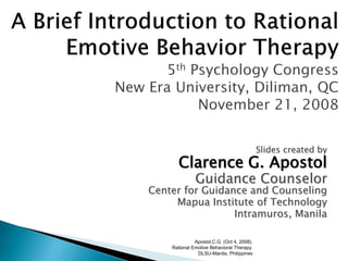Apostol,C.G. (Oct 4, 2008).
Rational Emotive Behavioral Therapy.
DLSU-Manila, Philippines
Slides created by
Clarence G. Apostol
Guidance Counselor
Center for Guidance and Counseling
Mapua Institute of Technology
Intramuros, Manila
 