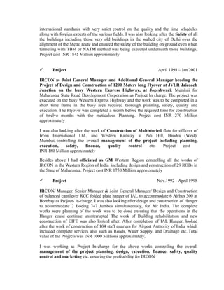 international standards with very strict control on the quality and the time schedules
along with foreign experts of the various fields. I was also looking after the Safety of all
the buildings including those very old buildings in the walled city of Delhi over the
alignment of the Metro route and ensured the safety of the building on ground even when
tunneling with TBM or NATM method was being executed underneath these buildings,
Project cost INR 1845 Million approximately
 Project April 1998 – Jan 2001
IRCON as Joint General Manager and Additional General Manager heading the
Project of Design and Construction of 1200 Meters long Flyover at JVLR Jaicoach
Junction on the busy Western Express Highway, at Jogeshwari, Mumbai for
Maharastra State Road Development Corporation as Project In charge. The project was
executed on the busy Western Express Highway and the work was to be completed in a
short time frame in the busy area required thorough planning, safety, quality and
execution. The Flyover was completed a month before the required time for construction
of twelve months with the meticulous Planning. Project cost INR 270 Million
approximately
I was also looking after the work of Construction of Multistoried flats for officers of
Ircon International Ltd., and Western Railway at Pali Hill, Bandra (West),
Mumbai, controlling the overall management of the project including planning,
execution, safety, finance, quality control etc. Project cost
INR 180 Million approximately
Besides above I had officiated as GM Western Region controlling all the works of
IRCON in the Western Region of India including design and construction of 29 ROBs in
the State of Maharastra. Project cost INR 1750 Million approximately
 Project Nov.1992 - April 1998
IRCON/ Manager, Senior Manager & Joint General Manager/ Design and Construction
of balanced cantilever RCC folded plate hanger of IAL to accommodate 6 Airbus 300 at
Bombay as Project- in-charge. I was also looking after design and construction of Hanger
to accommodate 2 Boeing 747 Jumbos simultaneously, for Air India. The complete
works were planning of the work was to be done ensuring that the operations in the
Hanger could continue uninterrupted The work of Building rehabilitation and new
construction of CIFE was also looked after. After completion of IAL Hanger, looked
after the work of construction of 104 staff quarters for Airport Authority of India which
included complete services also such as Roads, Water Supply, and Drainage etc. Total
value of the Projects was INR 1000 Millions approximately.
I was working as Project In-charge for the above works controlling the overall
management of the project planning, design, execution, finance, safety, quality
control and marketing etc. ensuring the profitability for IRCON
 
