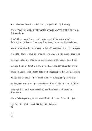 82 Harvard Business Review | April 2008 | hbr.org
CAN YOU SUMMARIZE YOUR COMPANY’S STRATEGY in
35 words or
less? If so, would your colleagues put it the same way?
It is our experience that very few executives can honestly an-
swer these simple questions in the affi rmative. And the compa-
nies that those executives work for are often the most successful
in their industry. One is Edward Jones, a St. Louis–based bro-
kerage fi rm with which one of us has been involved for more
than 10 years. The fourth-largest brokerage in the United States,
Jones has quadrupled its market share during the past two de-
cades, has consistently outperformed its rivals in terms of ROI
through bull and bear markets, and has been a fi xture on
Fortune’s
list of the top companies to work for. It’s a safe bet that just
by David J. Collis and Michael G. Rukstad
G
e
tt
 