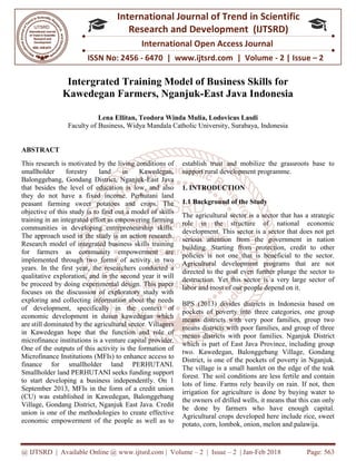 @ IJTSRD | Available Online @ www.ijtsrd.com
ISSN No: 2456
International
Research
Intergrated Training Model of Business Skills f
Kawedegan Farmers, Nganjuk
Lena Ellitan, Teodora Winda Mulia, Lodovicus Lasdi
Faculty of Business, Widya Mandala Catholic University, Surabaya, Indonesia
ABSTRACT
This research is motivated by the living conditions of
smallholder forestry land in Kawedegan,
Balonggebang, Gondang District, Nganjuk
that besides the level of education is low, and also
they do not have a fixed income. Perhutani land
peasant farming sweet potatoes and crops. The
objective of this study is to find out a model of skills
training in an integrated effort as empowering farming
communities in developing entrepreneurship skills.
The approach used in the study is an action research.
Research model of integrated business skills training
for farmers as community empowerment are
implemented through two forms of activity in two
years. In the first year, the researchers conducted a
qualitative exploration, and in the second year it will
be proceed by doing experimental design. This paper
focuses on the discussion of exploratory study with
exploring and collecting information about the needs
of development, specifically in the context of
economic development in dusun kawedegan which
are still dominated by the agricultural sector. Villagers
in Kawedegan hope that the function and role of
microfinance institutions is a venture capital provider.
One of the outputs of this activity is the formation of
Microfinance Institutions (MFIs) to enhance acce
finance for smallholder land PERHUTANI.
Smallholder land PERHUTANI seeks funding support
to start developing a business independently. On 1
September 2013, MFIs in the form of a credit union
(CU) was established in Kawedegan, Balonggebang
Village, Gondang District, Nganjuk East Java. Credit
union is one of the methodologies to create effective
economic empowerment of the people as well as to
@ IJTSRD | Available Online @ www.ijtsrd.com | Volume – 2 | Issue – 2 | Jan-Feb 2018
ISSN No: 2456 - 6470 | www.ijtsrd.com | Volume
International Journal of Trend in Scientific
Research and Development (IJTSRD)
International Open Access Journal
Intergrated Training Model of Business Skills f
Kawedegan Farmers, Nganjuk-East Java Indonesia
Lena Ellitan, Teodora Winda Mulia, Lodovicus Lasdi
Widya Mandala Catholic University, Surabaya, Indonesia
This research is motivated by the living conditions of
smallholder forestry land in Kawedegan,
Balonggebang, Gondang District, Nganjuk-East Java
that besides the level of education is low, and also
they do not have a fixed income. Perhutani land
rming sweet potatoes and crops. The
objective of this study is to find out a model of skills
training in an integrated effort as empowering farming
communities in developing entrepreneurship skills.
The approach used in the study is an action research.
earch model of integrated business skills training
for farmers as community empowerment are
implemented through two forms of activity in two
years. In the first year, the researchers conducted a
qualitative exploration, and in the second year it will
oceed by doing experimental design. This paper
focuses on the discussion of exploratory study with
exploring and collecting information about the needs
of development, specifically in the context of
economic development in dusun kawedegan which
ominated by the agricultural sector. Villagers
in Kawedegan hope that the function and role of
microfinance institutions is a venture capital provider.
One of the outputs of this activity is the formation of
Microfinance Institutions (MFIs) to enhance access to
finance for smallholder land PERHUTANI.
Smallholder land PERHUTANI seeks funding support
to start developing a business independently. On 1
September 2013, MFIs in the form of a credit union
(CU) was established in Kawedegan, Balonggebang
ndang District, Nganjuk East Java. Credit
union is one of the methodologies to create effective
economic empowerment of the people as well as to
establish trust and mobilize the grassroots base to
support rural development programme.
1. INTRODUCTION
1.1 Background of the Study
The agricultural sector is a sector that has a strategic
role in the structure of national economic
development. This sector is a sector that does not get
serious attention from the government in nation
building. Starting from protec
policies is not one that is beneficial to the sector.
Agricultural development programs that are not
directed to the goal even further plunge the sector to
destruction. Yet this sector is a very large sector of
labor and most of our people depend on it.
BPS (2013) divides districts in Indonesia based on
pockets of poverty into three categories, one group
means districts with very poor families, group two
means districts with poor families, and group of three
means districts with poor families. Nganjuk District
which is part of East Java Province, including group
two. Kawedegan, Balonggebang Village, Gondang
District, is one of the pockets of poverty in Nganjuk.
The village is a small hamlet on the edge of the teak
forest. The soil conditions are less fertile and contain
lots of lime. Farms rely heavily on rain. If not, then
irrigation for agriculture is done by buying water to
the owners of drilled wells, it means that this can only
be done by farmers who have enough capital.
Agricultural crops developed here include rice, sweet
potato, corn, lombok, onion, melon and palawija.
Feb 2018 Page: 563
6470 | www.ijtsrd.com | Volume - 2 | Issue – 2
Scientific
(IJTSRD)
International Open Access Journal
Intergrated Training Model of Business Skills for
East Java Indonesia
Widya Mandala Catholic University, Surabaya, Indonesia
establish trust and mobilize the grassroots base to
support rural development programme.
of the Study
The agricultural sector is a sector that has a strategic
role in the structure of national economic
development. This sector is a sector that does not get
serious attention from the government in nation
building. Starting from protection, credit to other
policies is not one that is beneficial to the sector.
Agricultural development programs that are not
directed to the goal even further plunge the sector to
destruction. Yet this sector is a very large sector of
eople depend on it.
) divides districts in Indonesia based on
pockets of poverty into three categories, one group
means districts with very poor families, group two
means districts with poor families, and group of three
families. Nganjuk District
which is part of East Java Province, including group
two. Kawedegan, Balonggebang Village, Gondang
District, is one of the pockets of poverty in Nganjuk.
The village is a small hamlet on the edge of the teak
itions are less fertile and contain
lots of lime. Farms rely heavily on rain. If not, then
irrigation for agriculture is done by buying water to
the owners of drilled wells, it means that this can only
be done by farmers who have enough capital.
al crops developed here include rice, sweet
potato, corn, lombok, onion, melon and palawija.
 